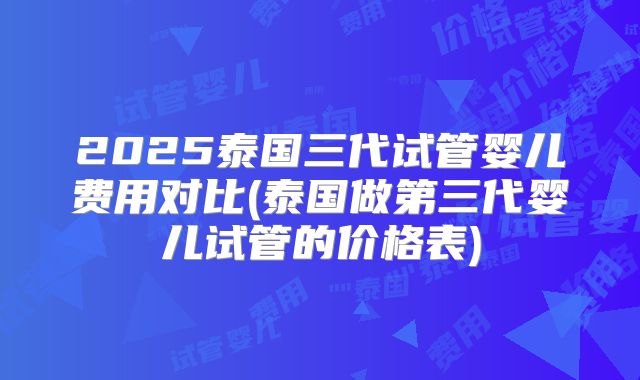 2025泰国三代试管婴儿费用对比(泰国做第三代婴儿试管的价格表)