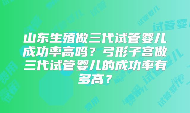 山东生殖做三代试管婴儿成功率高吗？弓形子宫做三代试管婴儿的成功率有多高？