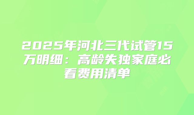 2025年河北三代试管15万明细：高龄失独家庭必看费用清单