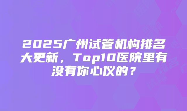 2025广州试管机构排名大更新,Top10医院里有没有你心仪的?
