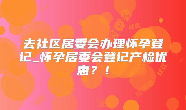 去社区居委会办理怀孕登记_怀孕居委会登记产检优惠?!