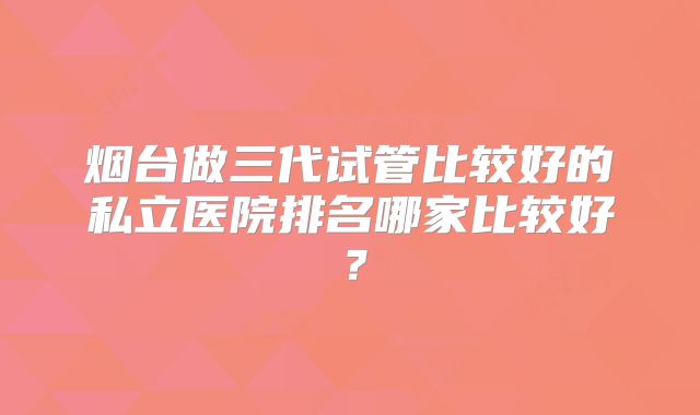 烟台做三代试管比较好的私立医院排名哪家比较好？