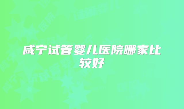 咸宁试管婴儿医院哪家比较好