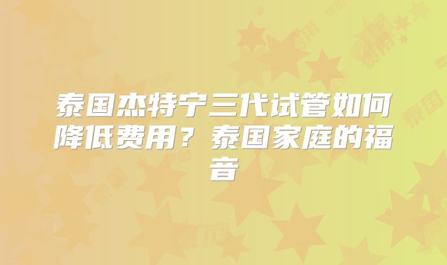 泰国杰特宁三代试管如何降低费用？泰国家庭的福音