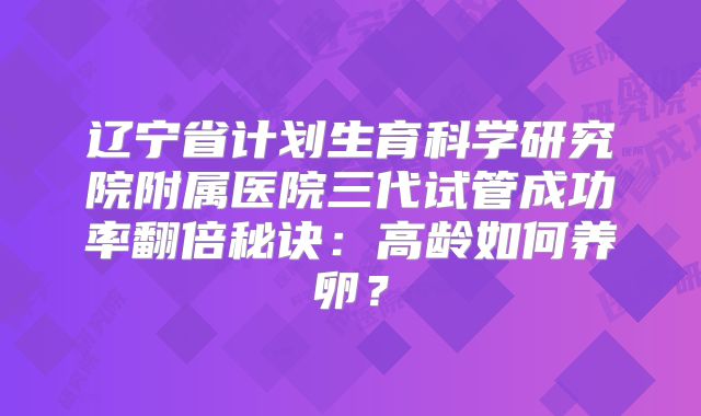 辽宁省计划生育科学研究院附属医院三代试管成功率翻倍秘诀：高龄如何养卵？