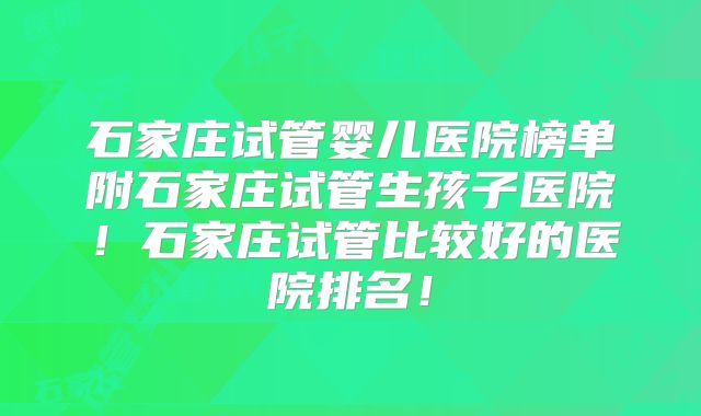 石家庄试管婴儿医院榜单附石家庄试管生孩子医院！石家庄试管比较好的医院排名！