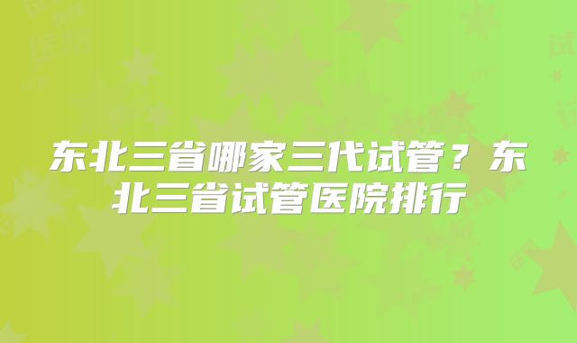 东北三省哪家三代试管?东北三省试管医院排行