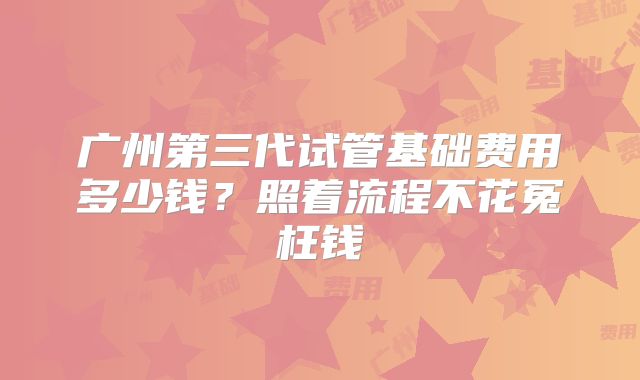 广州第三代试管基础费用多少钱？照着流程不花冤枉钱