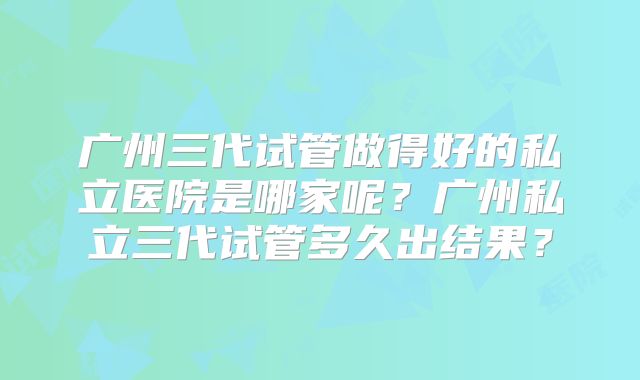 广州三代试管做得好的私立医院是哪家呢?广州私立三代试管多久出结果?