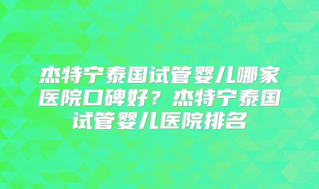 杰特宁泰国试管婴儿哪家医院口碑好？杰特宁泰国试管婴儿医院排名