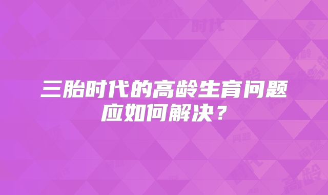 三胎时代的高龄生育问题应如何解决？