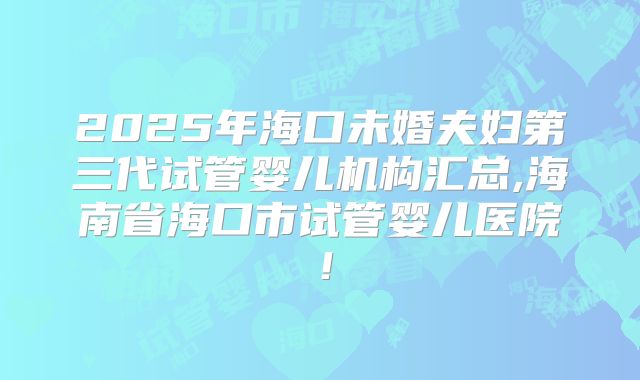 2025年海口未婚夫妇第三代试管婴儿机构汇总,海南省海口市试管婴儿医院!