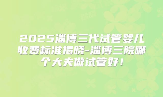 2025淄博三代试管婴儿收费标准揭晓-淄博三院哪个大夫做试管好！