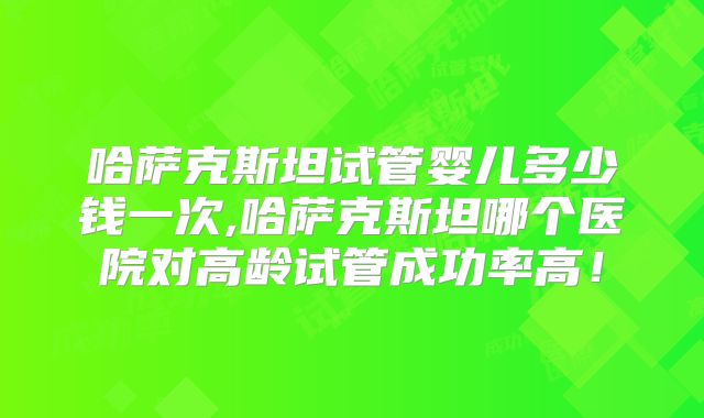 哈萨克斯坦试管婴儿多少钱一次,哈萨克斯坦哪个医院对高龄试管成功率高!