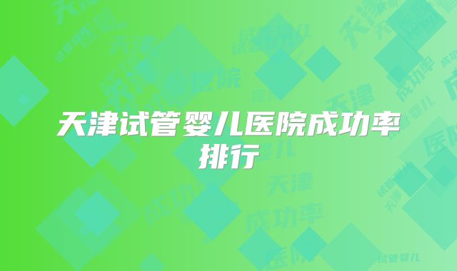 天津试管婴儿医院成功率排行