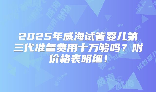 2025年威海试管婴儿第三代准备费用十万够吗?附价格表明细!