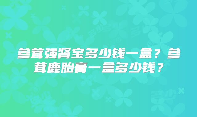 参茸强肾宝多少钱一盒？参茸鹿胎膏一盒多少钱？