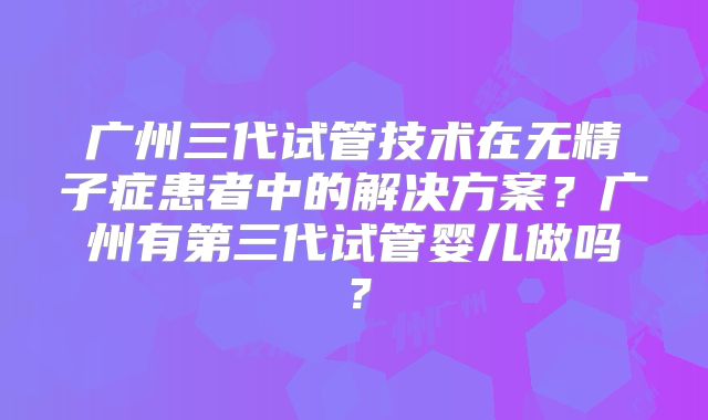 广州三代试管技术在无精子症患者中的解决方案？广州有第三代试管婴儿做吗？