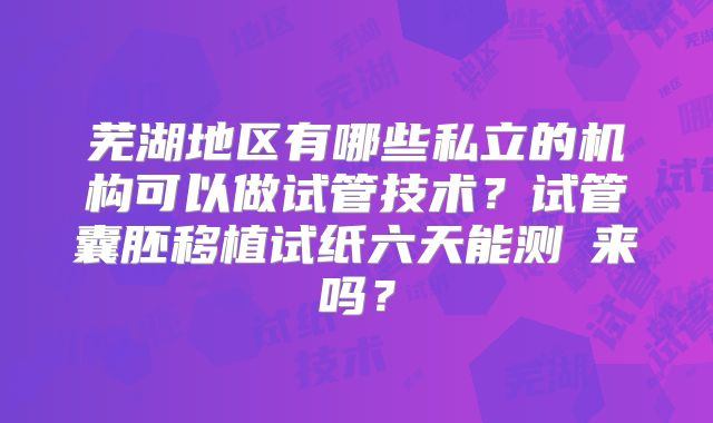 芜湖地区有哪些私立的机构可以做试管技术？试管囊胚移植试纸六天能测岀来吗？