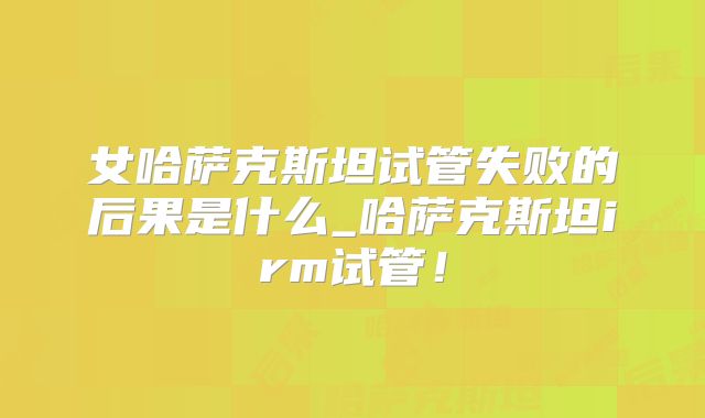 女哈萨克斯坦试管失败的后果是什么_哈萨克斯坦irm试管！