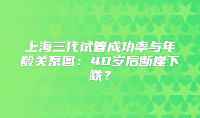 上海三代试管成功率与年龄关系图:40岁后断崖下跌?