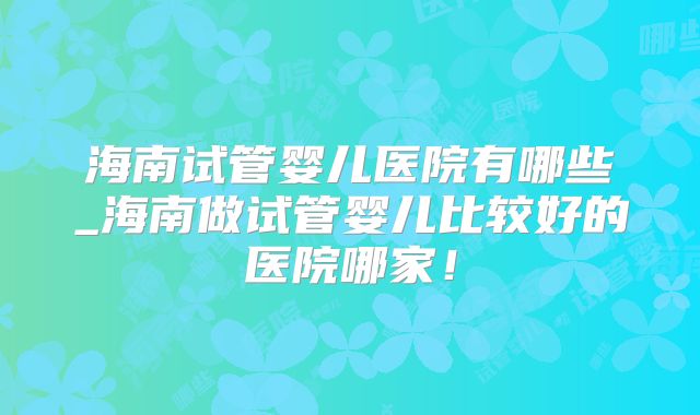海南试管婴儿医院有哪些_海南做试管婴儿比较好的医院哪家！