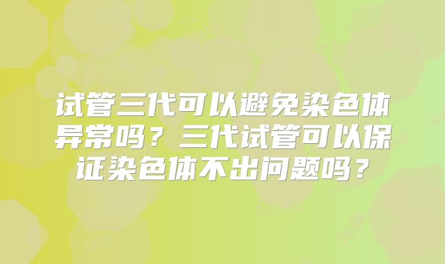 试管三代可以避免染色体异常吗?三代试管可以保证染色体不出问题吗?