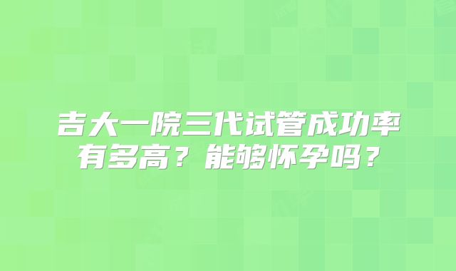 吉大一院三代试管成功率有多高？能够怀孕吗？