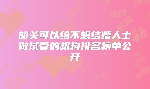韶关可以给不想结婚人士做试管的机构排名榜单公开