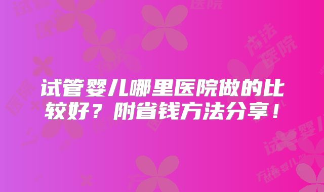 试管婴儿哪里医院做的比较好?附省钱方法分享!