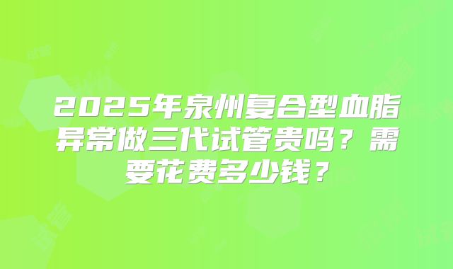 2025年泉州复合型血脂异常做三代试管贵吗？需要花费多少钱？