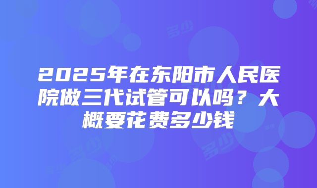 2025年在东阳市人民医院做三代试管可以吗？大概要花费多少钱