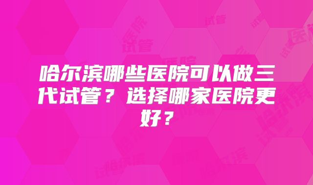 哈尔滨哪些医院可以做三代试管？选择哪家医院更好？