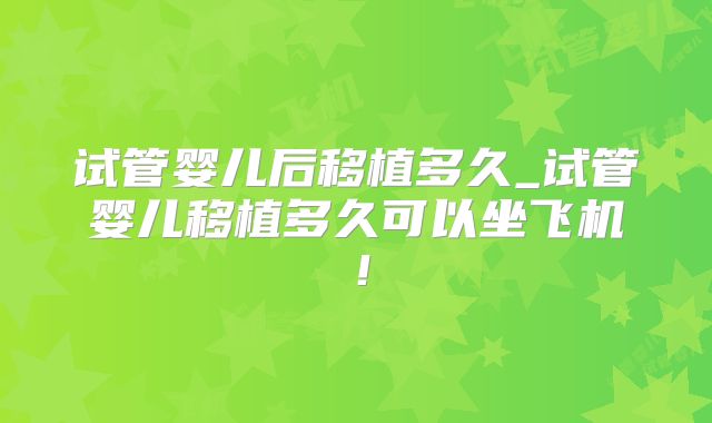 试管婴儿后移植多久_试管婴儿移植多久可以坐飞机！