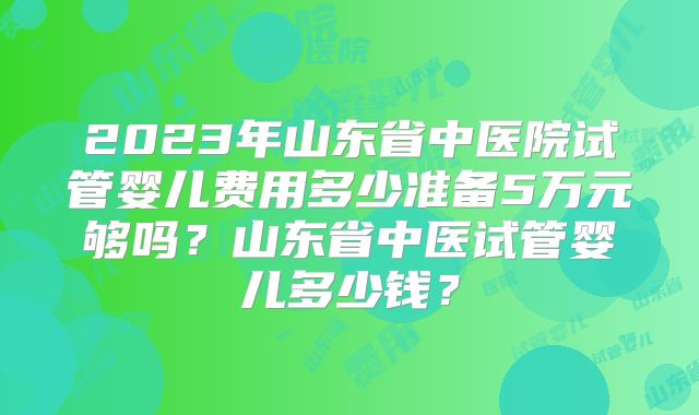 2023年山东省中医院试管婴儿费用多少准备5万元够吗？山东省中医试管婴儿多少钱？