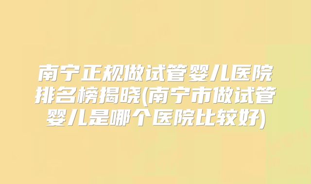 南宁正规做试管婴儿医院排名榜揭晓(南宁市做试管婴儿是哪个医院比较好)
