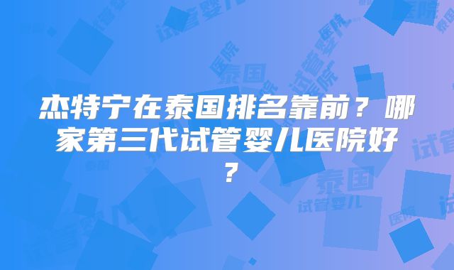 杰特宁在泰国排名靠前？哪家第三代试管婴儿医院好？
