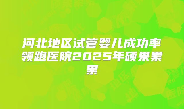 河北地区试管婴儿成功率领跑医院2025年硕果累累