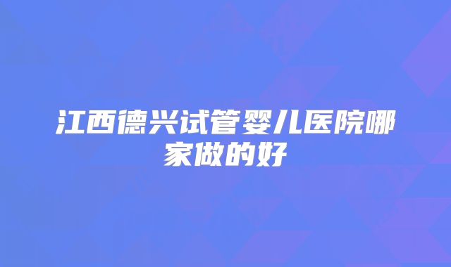 江西德兴试管婴儿医院哪家做的好