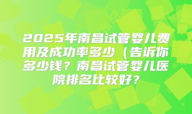 2025年南昌试管婴儿费用及成功率多少（告诉你多少钱？南昌试管婴儿医院排名比较好？