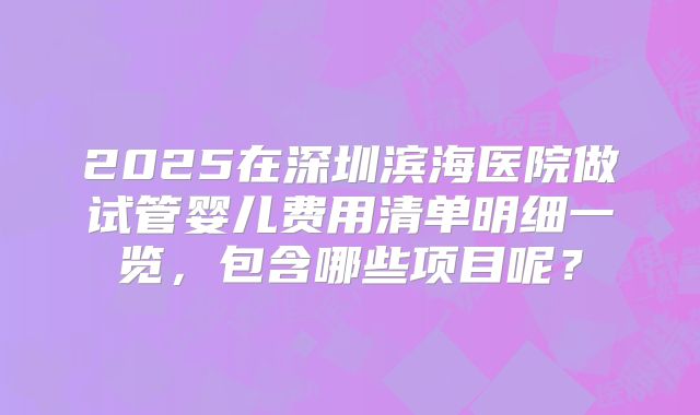 2025在深圳滨海医院做试管婴儿费用清单明细一览，包含哪些项目呢？