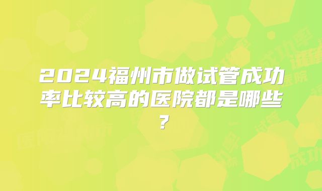 2024福州市做试管成功率比较高的医院都是哪些?
