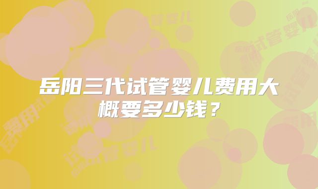 岳阳三代试管婴儿费用大概要多少钱?
