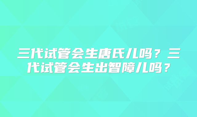 三代试管会生唐氏儿吗?三代试管会生出智障儿吗?