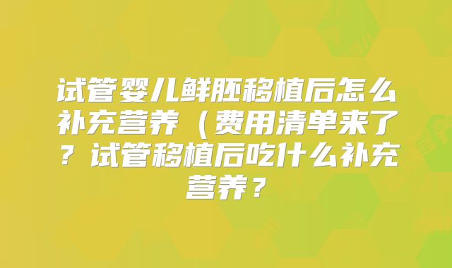 试管婴儿鲜胚移植后怎么补充营养（费用清单来了？试管移植后吃什么补充营养？