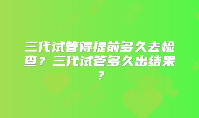 三代试管得提前多久去检查？三代试管多久出结果？