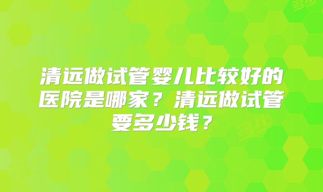 清远做试管婴儿比较好的医院是哪家?清远做试管要多少钱?
