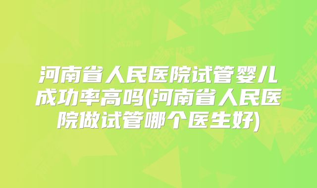河南省人民医院试管婴儿成功率高吗(河南省人民医院做试管哪个医生好)