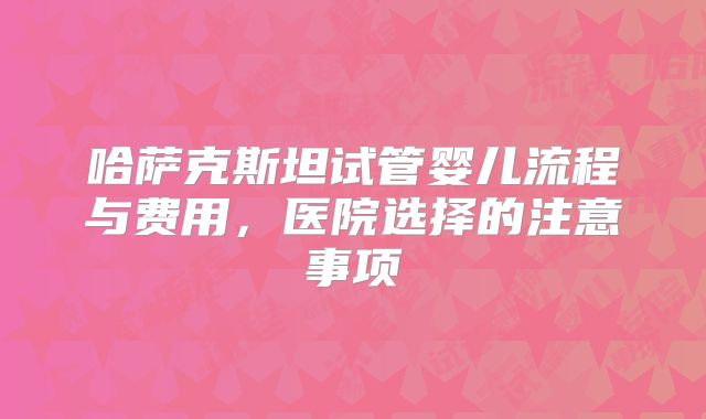 哈萨克斯坦试管婴儿流程与费用,医院选择的注意事项