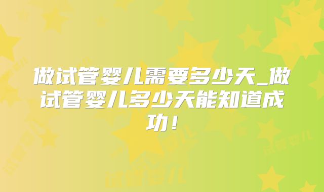 做试管婴儿需要多少天_做试管婴儿多少天能知道成功！